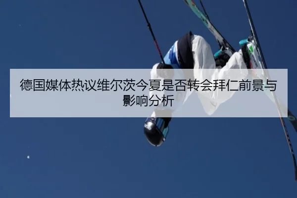 德国媒体热议维尔茨今夏是否转会拜仁前景与影响分析