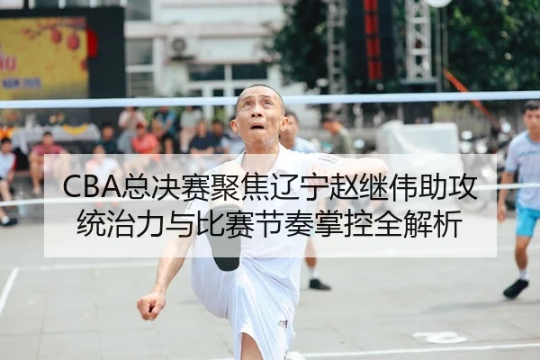 CBA总决赛聚焦辽宁赵继伟助攻统治力与比赛节奏掌控全解析