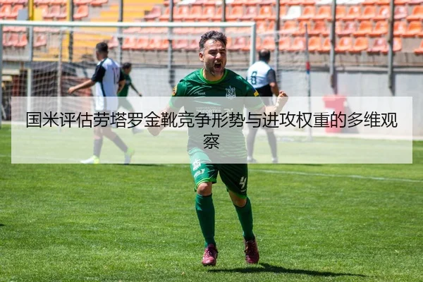 国米评估劳塔罗金靴竞争形势与进攻权重的多维观察