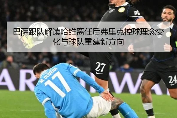 巴萨跟队解读哈维离任后弗里克控球理念变化与球队重建新方向
